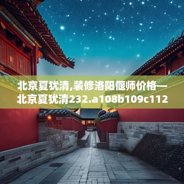 北京夏犹清,装修洛阳偃师价格—北京夏犹清232.a108b109c112fgy.119dewqe