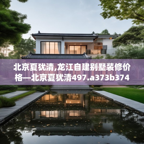 北京夏犹清,龙江自建别墅装修价格—北京夏犹清497.a373b374c377fgy.384cvcx