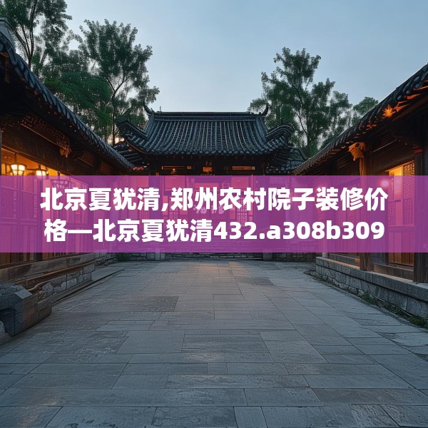 北京夏犹清,郑州农村院子装修价格—北京夏犹清432.a308b309c312fgy.319nbn