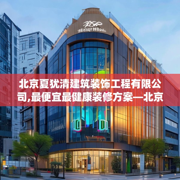 北京夏犹清建筑装饰工程有限公司,最便宜最健康装修方案—北京夏犹清建筑装饰工程有限公司128.a4b5c8fgy.1576684