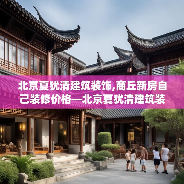 北京夏犹清建筑装饰,商丘新房自己装修价格—北京夏犹清建筑装饰550.a426b427c430fgy.437sdA
