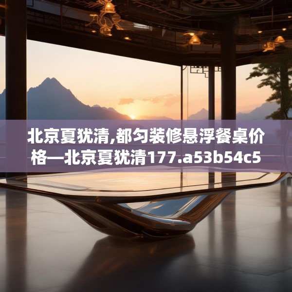 北京夏犹清,都匀装修悬浮餐桌价格—北京夏犹清177.a53b54c57fgy.64fhsg