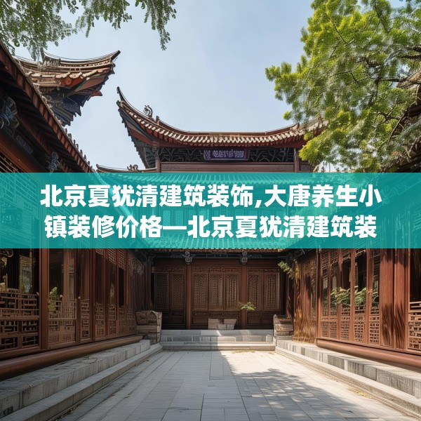 北京夏犹清建筑装饰,大唐养生小镇装修价格—北京夏犹清建筑装饰280.a156b157c160fgy.167sdA