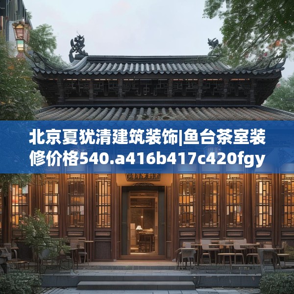 北京夏犹清建筑装饰|鱼台茶室装修价格540.a416b417c420fgy.427nbn