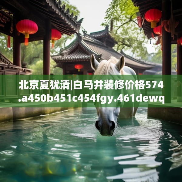 北京夏犹清|白马井装修价格574.a450b451c454fgy.461dewqe