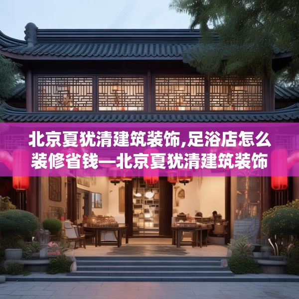 北京夏犹清建筑装饰,足浴店怎么装修省钱—北京夏犹清建筑装饰156.a32b33c36fgy.43lkjl
