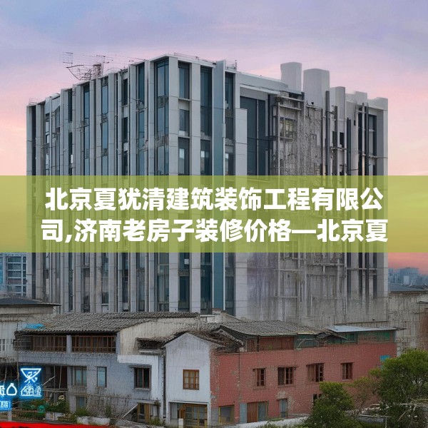 北京夏犹清建筑装饰工程有限公司,济南老房子装修价格—北京夏犹清建筑装饰工程有限公司524.a400b401c404fgy.41176662