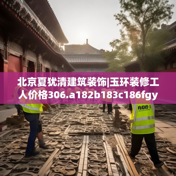 北京夏犹清建筑装饰|玉环装修工人价格306.a182b183c186fgy.193nbn