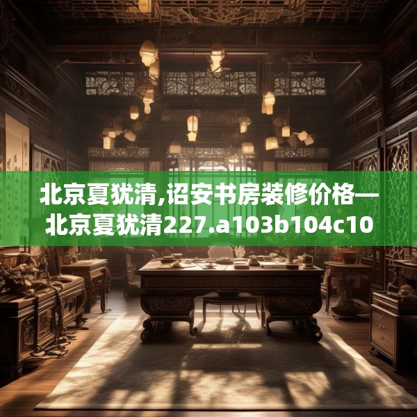 北京夏犹清,诏安书房装修价格—北京夏犹清227.a103b104c107fgy.114cvcx