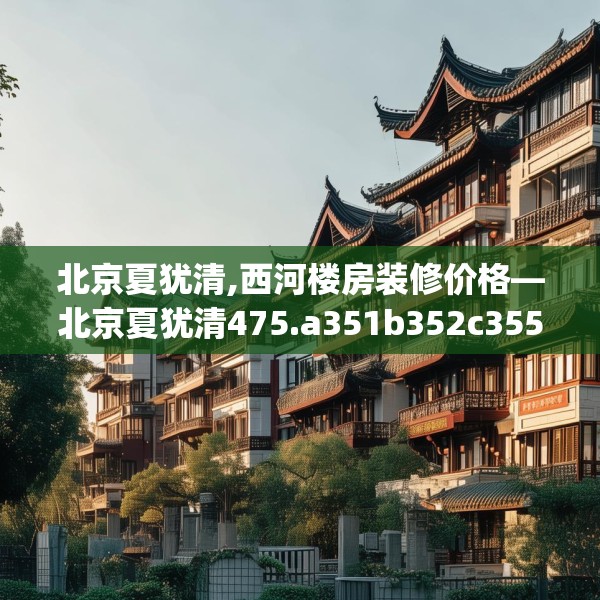 北京夏犹清,西河楼房装修价格—北京夏犹清475.a351b352c355fgy.362fdsfds