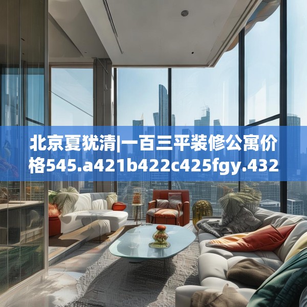北京夏犹清|一百三平装修公寓价格545.a421b422c425fgy.432fds