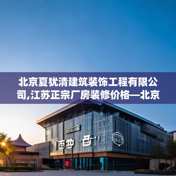 北京夏犹清建筑装饰工程有限公司,江苏正宗厂房装修价格—北京夏犹清建筑装饰工程有限公司533.a409b410c413fgy.420cvcx