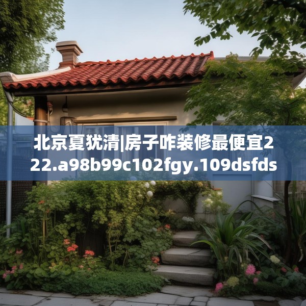 北京夏犹清|房子咋装修最便宜222.a98b99c102fgy.109dsfds