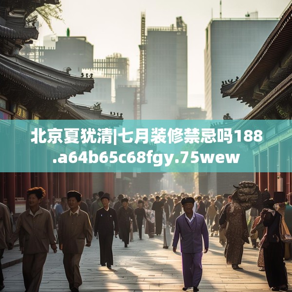 北京夏犹清|七月装修禁忌吗188.a64b65c68fgy.75wew