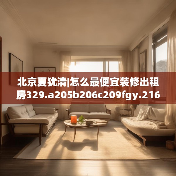 北京夏犹清|怎么最便宜装修出租房329.a205b206c209fgy.216fds