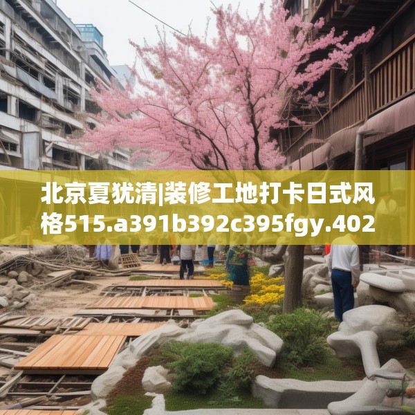 北京夏犹清|装修工地打卡日式风格515.a391b392c395fgy.402cvcx