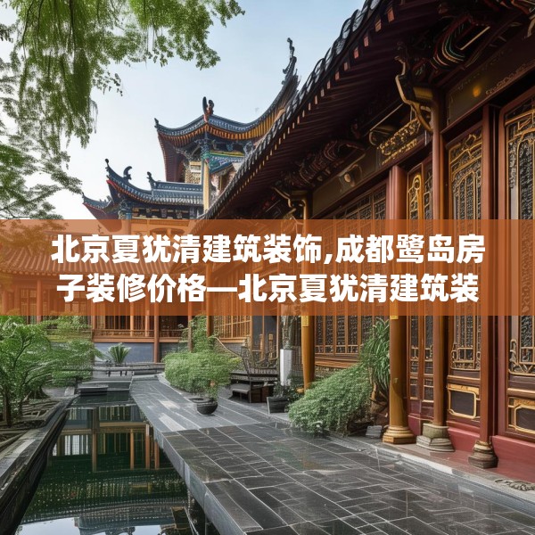 北京夏犹清建筑装饰,成都鹭岛房子装修价格—北京夏犹清建筑装饰231.a107b108c111fgy.118fhsg