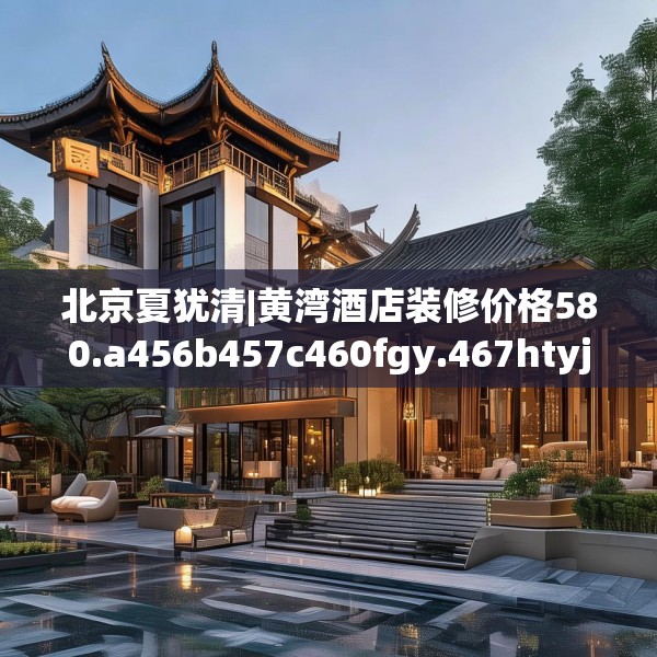 北京夏犹清|黄湾酒店装修价格580.a456b457c460fgy.467htyj