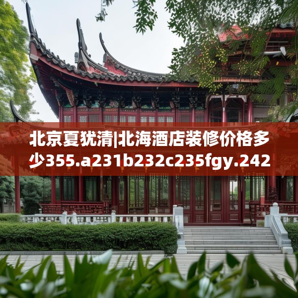 北京夏犹清|北海酒店装修价格多少355.a231b232c235fgy.242poiy