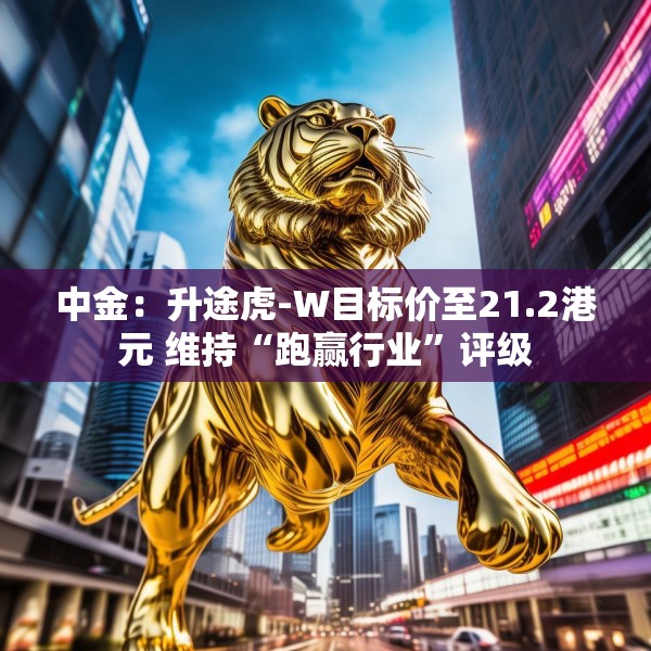 中金：升途虎-W目标价至21.2港元 维持“跑赢行业”评级