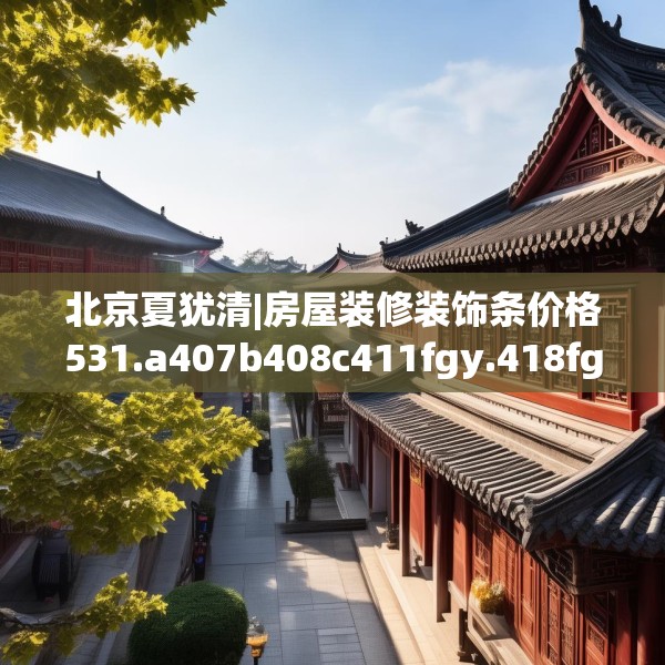 北京夏犹清|房屋装修装饰条价格531.a407b408c411fgy.418fghfd