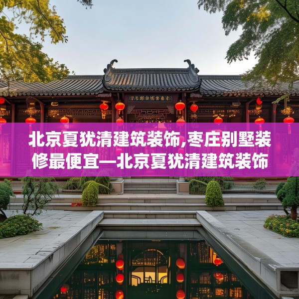 北京夏犹清建筑装饰,枣庄别墅装修最便宜—北京夏犹清建筑装饰125.a1b2c5fgy.12bnbn