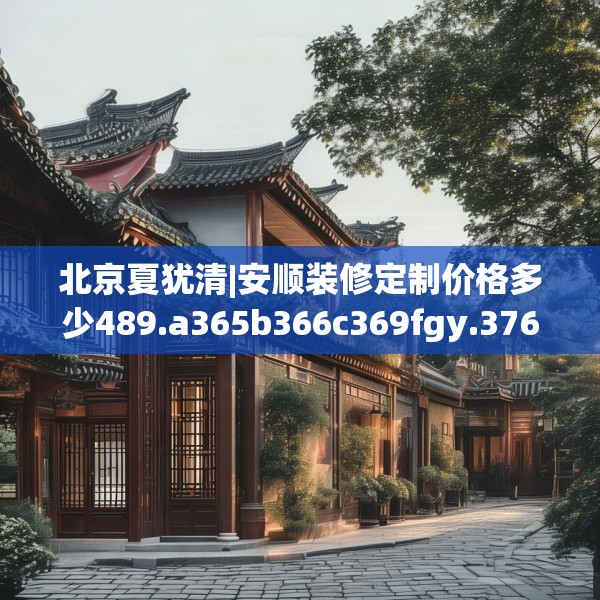 北京夏犹清|安顺装修定制价格多少489.a365b366c369fgy.376uyk