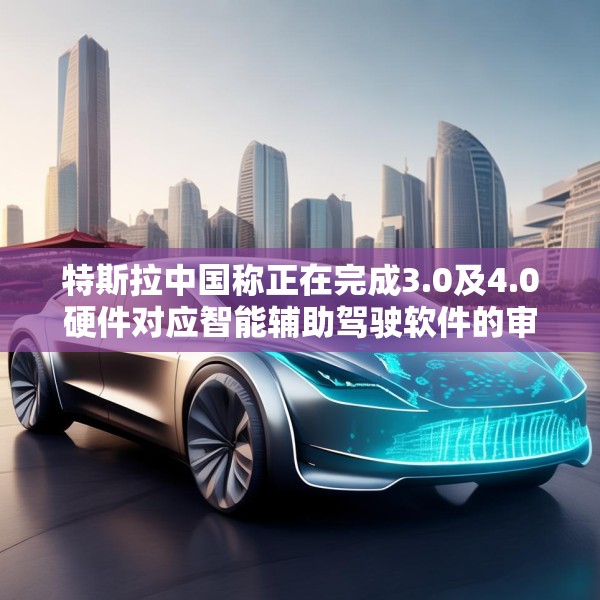 特斯拉中国称正在完成3.0及4.0硬件对应智能辅助驾驶软件的审批工作
