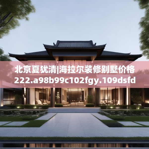 北京夏犹清|海拉尔装修别墅价格222.a98b99c102fgy.109dsfds