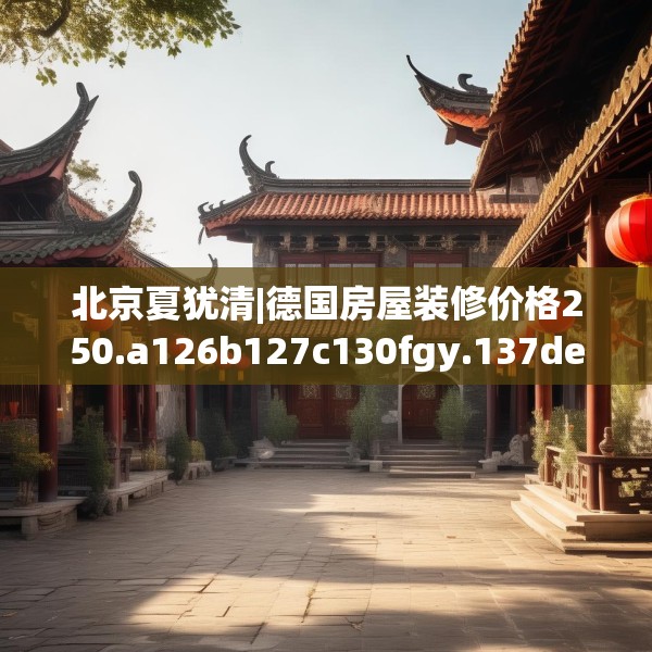 北京夏犹清|德国房屋装修价格250.a126b127c130fgy.137dewqe