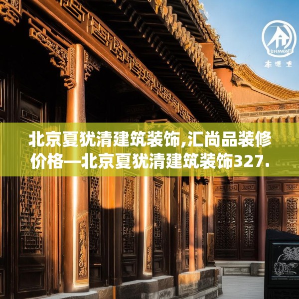 北京夏犹清建筑装饰,汇尚品装修价格—北京夏犹清建筑装饰327.a203b204c207fgy.214uyk