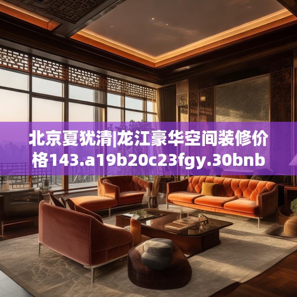 北京夏犹清|龙江豪华空间装修价格143.a19b20c23fgy.30bnbn