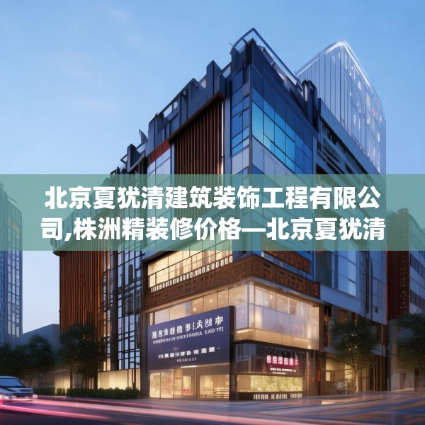 北京夏犹清建筑装饰工程有限公司,株洲精装修价格—北京夏犹清建筑装饰工程有限公司146.a22b23c26fgy.3376683