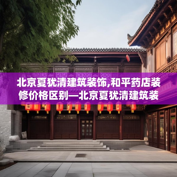 北京夏犹清建筑装饰,和平药店装修价格区别—北京夏犹清建筑装饰454.a330b331c334fgy.341htyj