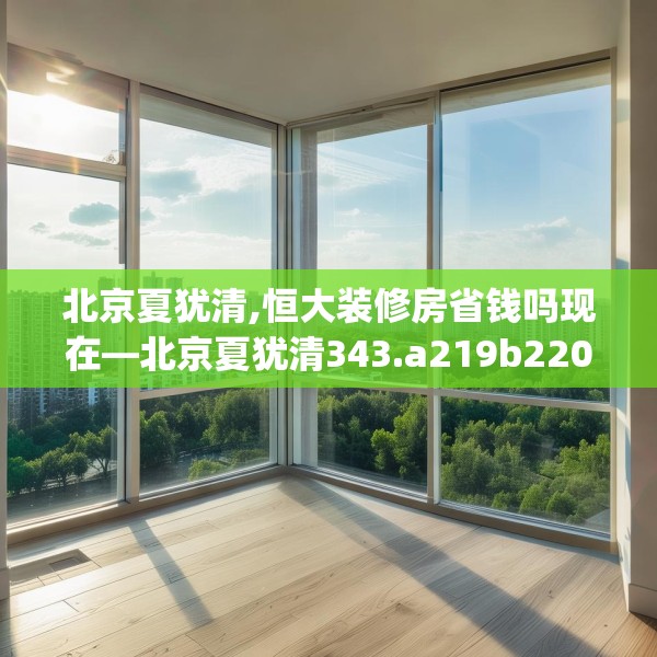 北京夏犹清,恒大装修房省钱吗现在—北京夏犹清343.a219b220c223fgy.230jhhj