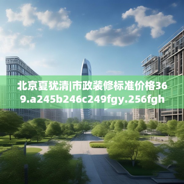 北京夏犹清|市政装修标准价格369.a245b246c249fgy.256fghfd