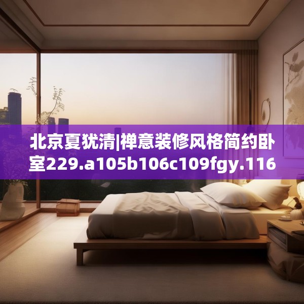 北京夏犹清|禅意装修风格简约卧室229.a105b106c109fgy.116poiy