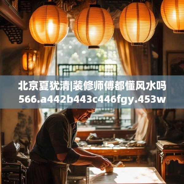 北京夏犹清|装修师傅都懂风水吗566.a442b443c446fgy.453wew