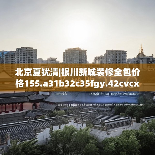 北京夏犹清|银川新城装修全包价格155.a31b32c35fgy.42cvcx