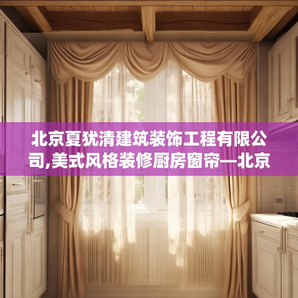 北京夏犹清建筑装饰工程有限公司,美式风格装修厨房窗帘—北京夏犹清建筑装饰工程有限公司596.a472b473c476fgy.48376658