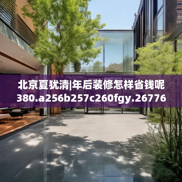 北京夏犹清|年后装修怎样省钱呢380.a256b257c260fgy.26776670