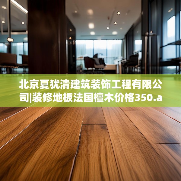 北京夏犹清建筑装饰工程有限公司|装修地板法国檀木价格350.a226b227c230fgy.237wew