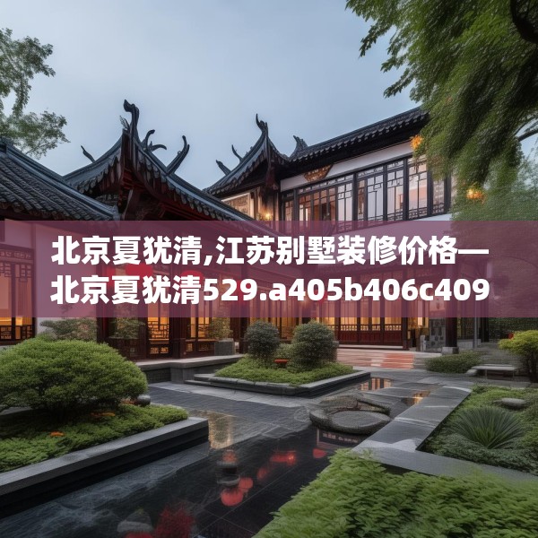 北京夏犹清,江苏别墅装修价格—北京夏犹清529.a405b406c409fgy.416fdsfds