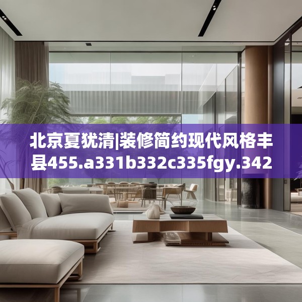 北京夏犹清|装修简约现代风格丰县455.a331b332c335fgy.342fds