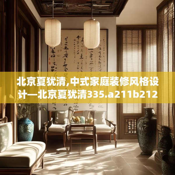 北京夏犹清,中式家庭装修风格设计—北京夏犹清335.a211b212c215fgy.222cvcx