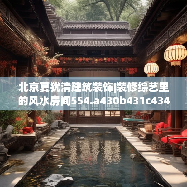 北京夏犹清建筑装饰|装修综艺里的风水房间554.a430b431c434fgy.441xczxv