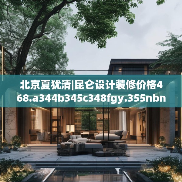 北京夏犹清|昆仑设计装修价格468.a344b345c348fgy.355nbn