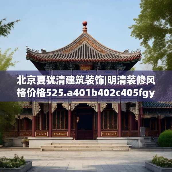 北京夏犹清建筑装饰|明清装修风格价格525.a401b402c405fgy.412uyk