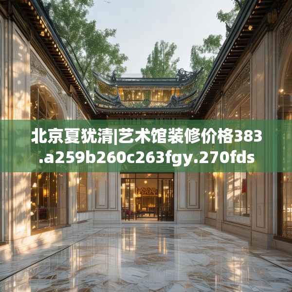 北京夏犹清|艺术馆装修价格383.a259b260c263fgy.270fds