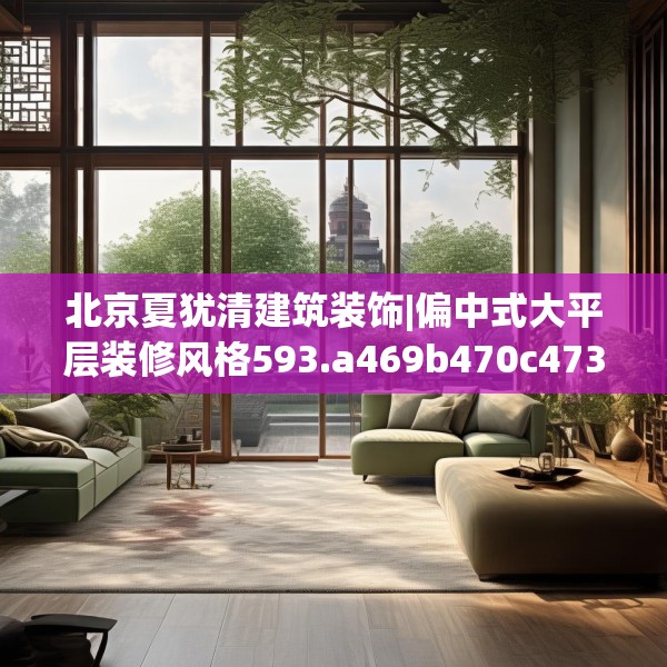 北京夏犹清建筑装饰|偏中式大平层装修风格593.a469b470c473fgy.480bnbn